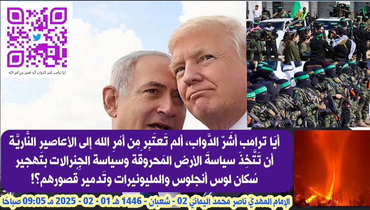 أيَا ترامب Trump أشَرّ الدَّواب، ألم تَعتَبِر مِن أمْرِ الله إلى الأعاصير النَّاريَّة Fire tornadoes أن تَتَّخِذَ سياسةَ الأرض المَحروقَة وسياسة الجِنرالات بتَهجير سُكان لوس أنجلوس Los Angeles والمليونيرات وتَدمير قُصورهم؟!
الإمام المهديّ ناصر محمد اليمانيّ
02 - شعبان - 1446 هـ