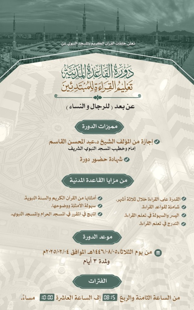 تعلن حلقات القرآن الكريم بالمسجد النبوي عن 
إقامة 
دورة القاعدة المدنية - تعليم القراءة للمبتدئين -
عن بعد ( للرجال والنساء ) 

مميزات الدورة:
- إجازة من المؤلف الشيخ د. عبد المحسن القاسم
- شهادة حضور دورة

من يوم الثلاثاء 1446/08/05هـ
 ولمدة 3 أيام
من الساعة 08:15 إلى 10:00 مساء