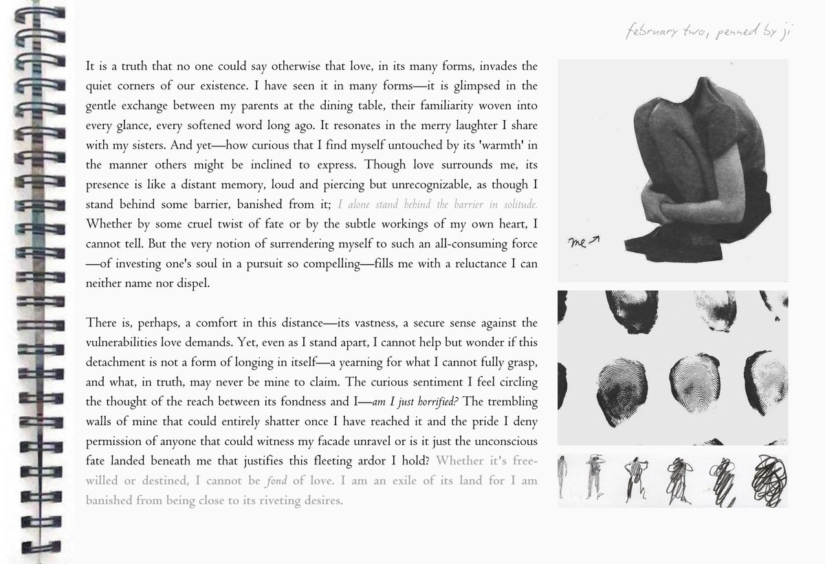 I am fond of love and caught glimpses of it in many forms. It does not confine itself to the four corners of my room, but somehow, I am too far gone, exiled. Am I terrified of it? Or is it the subtle ways of my own dispelling it? I cannot tell.