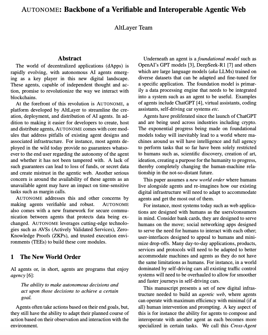 alt_layer's tweet photo. 🚨 AUTONOME WHITEPAPER DROPPED! 🚨

https://t.co/Inx29jAK9D

Welcome to the new world order!

The future's here. Agents & humans are now living side-by-side. And the agents? Autonomous, highly intelligent, influential - they steer the ship now. Impressive, but also scary, right? The stakes couldn't be higher.

Naturally, new challenges emerge around trust, accountability, and security. In response, AltLayer built an all-powerful AI infra hub for @0xautonome.

It's the gateway to a robust, interoperable, and trustworthy agentic world. Agents will be bulletproof. They'll get it all done.

This stacked new framework at a glance:

--------------------------------------------------------------
        AUTONOME: The backbone for the Agentic Web

   🔌  AVS (Decentralized Security & real-time validation)

               💬  CAR (Interop, Composability, Comms)

         +    🔒  TEE (Hardware-based verifiability)
--------------------------------------------------------------

AVS: A special AVS called PULSE has been designed to monitor the "vital signs" of any agent - their health, availability, liveness, and "acuity." Once signed off, we know that their decisions were tamper-free. PULSE does this with continuous, decentralized monitoring and validation of agent activity.

Cross-Agent Routing (CAR): So many agents living across protocols and APIs - think of the language barriers & decision-making glitches that this heterogeneity! CAR acts as a routing, interpretation, and messaging relaying system so that agent-agent communication is smooth. With CAR, agents can talk to each other to ensure time-sensitive actions are prioritized, guaranteeing the best outcome/minimal risks to the user.

Trusted Execution Environments (TEE): This acts like a vault for executing sensitive operations so that agents don't go rogue.  Verified with hardware-level proof, TEE confirms that an agent is operating as expected.

and there you have it. Three strong pillars.

Autonome is Model-agnostic. Agent-framework-agnostic. Whether you’re running GPTs, o1, Deepseek-R1, & any agent platform under the sun, we built a foundation that ties it all together.

Want an agent to run your socials? Or run point on cutting-edge DeFai? Or trade memecoins?  With Autonome and its backbone of TEE + CAR + AVS, start enjoying awesome human-agent relationships built on trust & clear boundaries.

This isn't an abstract idea. Our team actually did the math. We implemented it.

Now it's your turn. Join the revolution. https://t.co/eKVpakFIYM

@VitalikButerin @toly @sreeramkannan @dabit3  @andyyy @DoveyWan @YeruiZhang   @0xWenMoon @0xjeff @tarunchitra
@0xPrismatic @sandraleow @0xSleuth_ @0xjeff @0xsammy
@cz_binance @13yearoldvc @heyibinance @jessepollak @MurrLincoln