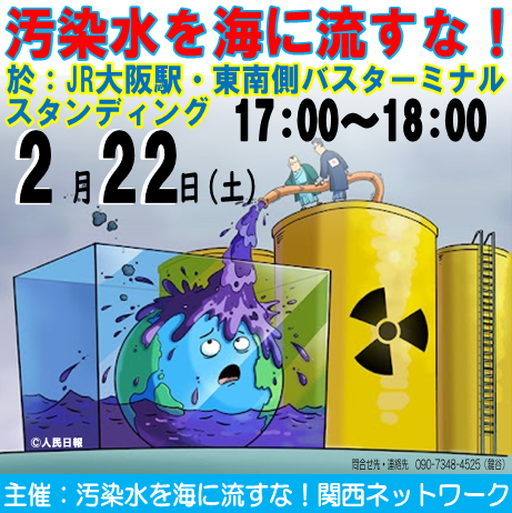 東電が放射能汚染水の海洋投棄を始めてから1年半。すでに約78000立方メートル投棄されています。「汚染水を海に流すな！関西ネットワーク」は下記の通り街頭アクションを行ないます。
　日時：2月22日（土）17：00～18：00  
　場所：ＪＲ大阪駅東南バスターミナル前
どなたでも参加出来ます。
