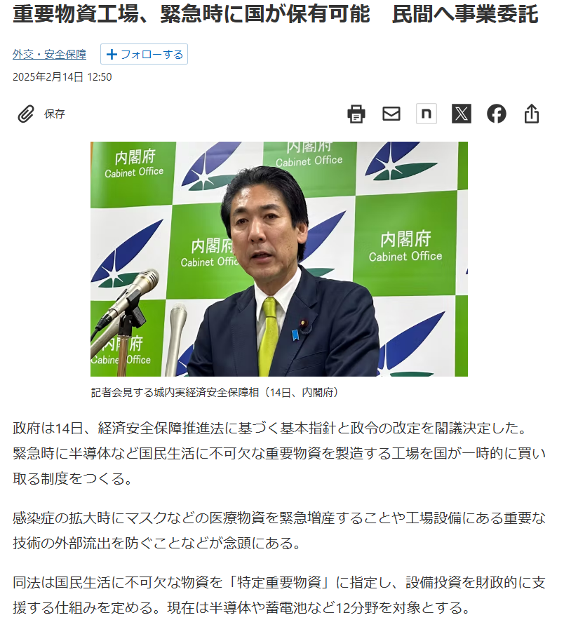 政府は14日、経済安全保障推進法に基づく基本指針と政令の改定を閣議決定した。緊急時に半導体など国民生活に不可欠な重要物資を製造する工場を国が一時的に買い取る制度をつくる。

感染症の拡大時にマスクなどの医療物資を緊急増産することや工場設備にある重要な技術の外部流出を防ぐことなどが念頭にある。

同法は国民生活に不可欠な物資を「特定重要物資」に指定し、設備投資を財政的に支援する仕組みを定める。現在は半導体や蓄電池など12分野を対象とする。

安定供給が難しい場合の措置は同法に定められているが、国による施設の一時保有といった具体的な手法は盛り込まれていなかった。今回、基本指針と政令で改めて定めた。19日に施行する。

城内実経済安全保障相は14日の記者会見で「補助金などの民間企業への支援だけでは特定重要物資の安定供給確保が困難なケースへの対応を想定している」と述べた。現時点で直ちに適用するケースはないと説明した。

新たな措置は外国勢力の影響を受けた日本企業が工場設備など重要技術を入手する目的で買収工作を仕掛けてきた場合の対抗策になりうる。原材料の輸入が途絶えて生産を停止した企業が設備の処分を余儀なくされた事態での適用も想定する。

施設を一時保有したあとは物資生産や施設管理を民間に代行させる方向だ。

国による一時保有は民間の経済活動への介入という懸念がある。新指針は「サプライチェーンは民間事業者による自由な経済活動の中で形成されてきたものであることに鑑み、政府による過度な介入を行わないよう留意する」と記した。

防衛産業分野にも同様の制度がある。2023年に成立した防衛産業の生産基盤強化法は国が事業承継や経営が難しい企業の製造施設を保有し、別の企業に運営を委託することを認める。

https://www.nikkei.com/article/DGXZQOUA12CCL0S5A210C2000000/