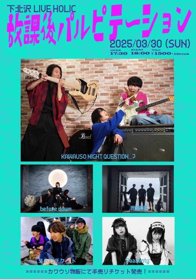 3/30(日)KAWAUSO NIGHT QUESTION...? pre.
『放課後パルピテーション』
OPEN 17:30 / START 18:00

KAWAUSO NIGHT QUESTION...? <a href="/kawauso_nq/">KAWAUSO NIGHT QUESTION…?</a>
雨模様 <a href="/amamoyo_band/">雨模様(あまもよう)</a>
Paaaanty  <a href="/Paaaanty_band/">Paaaanty</a>
Before down <a href="/doorsgames_BD/">Before Down</a>
メトロチケット <a href="/metroticket_ssk/">メトロチケット</a>

TICKET 1,500円(D別)
担当：石田