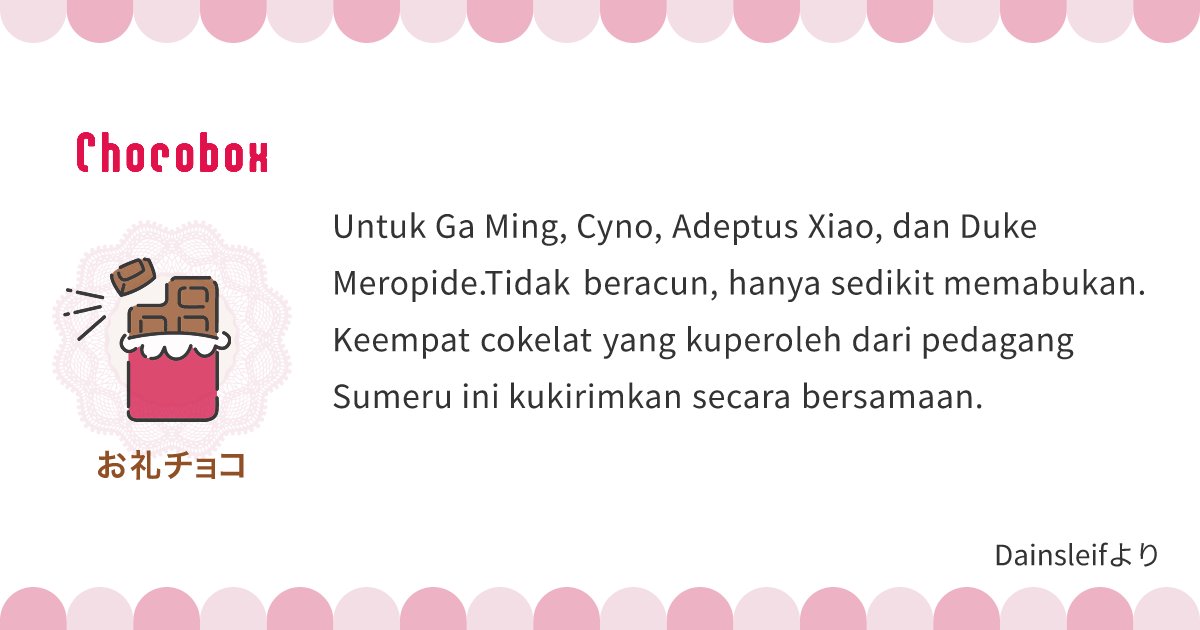PERMISI, PAKET‼️

Ada paket coklat untuk <a href="/leoexpergiscens/">ᯓ★ Ga Ming</a> <a href="/sueruasupul/">ᯓ★ Cyno</a> <a href="/alatusyaksha_/">ᯓ★ Xiao Alatus</a> dan <a href="/dukefortress/">ᯓ★ 𝙒𝙧𝙞𝙤𝙩𝙝𝙚𝙨𝙡𝙚𝙮</a> dari Dain!.

C-coklat memabukkan? Paimon baru pertama kali mendengarnya. 乁⁠|⁠ ⁠･⁠ ⁠〰⁠ ⁠･⁠ ⁠|⁠ㄏ

Selamat hari Valentine!