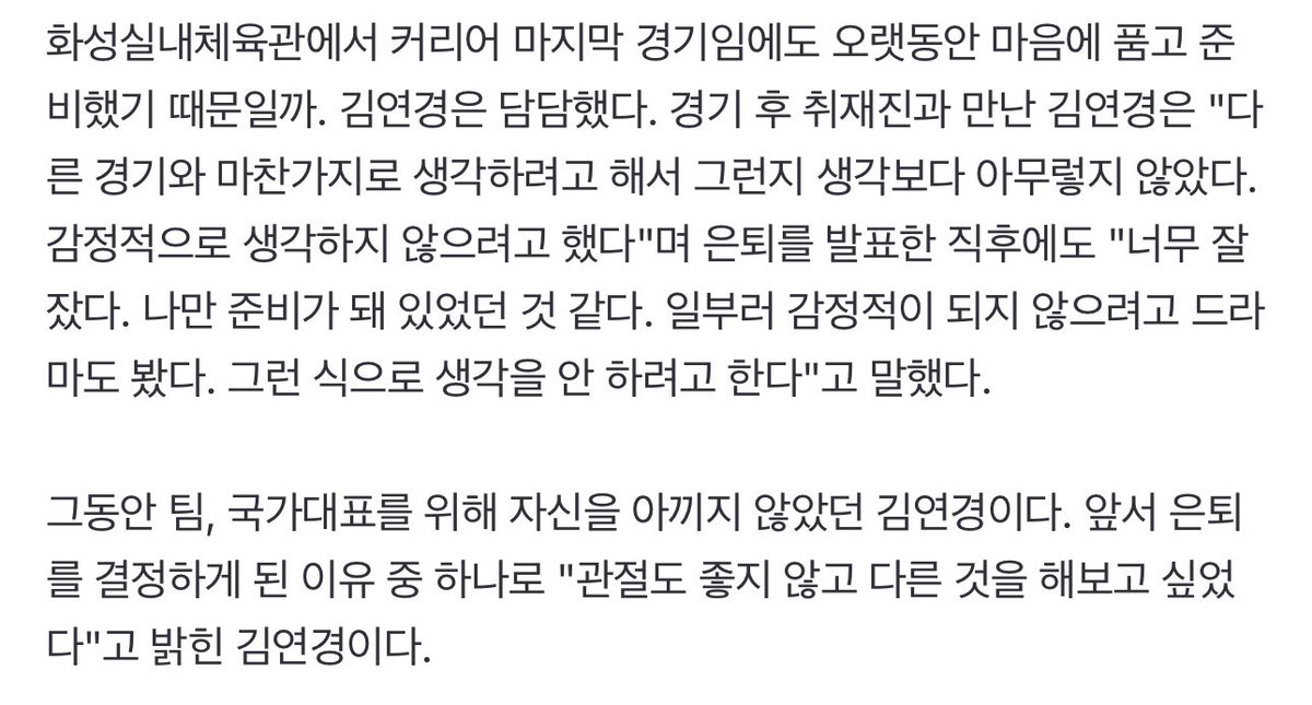 김연경은 이번 결정에서만큼은 팀을 후순위로 놨다. "은퇴 결심할 땐 팀에 대한 생각은 안했다. 나만 생각하려고 했다"

은퇴를 발표한 직후에도 "너무 잘 잤다. 나만 준비가 돼 있었던 것 같다. 일부러 감정적이 되지 않으려고 드라마도 봤다. 그런 식으로 생각을 안 하려고 한다"
