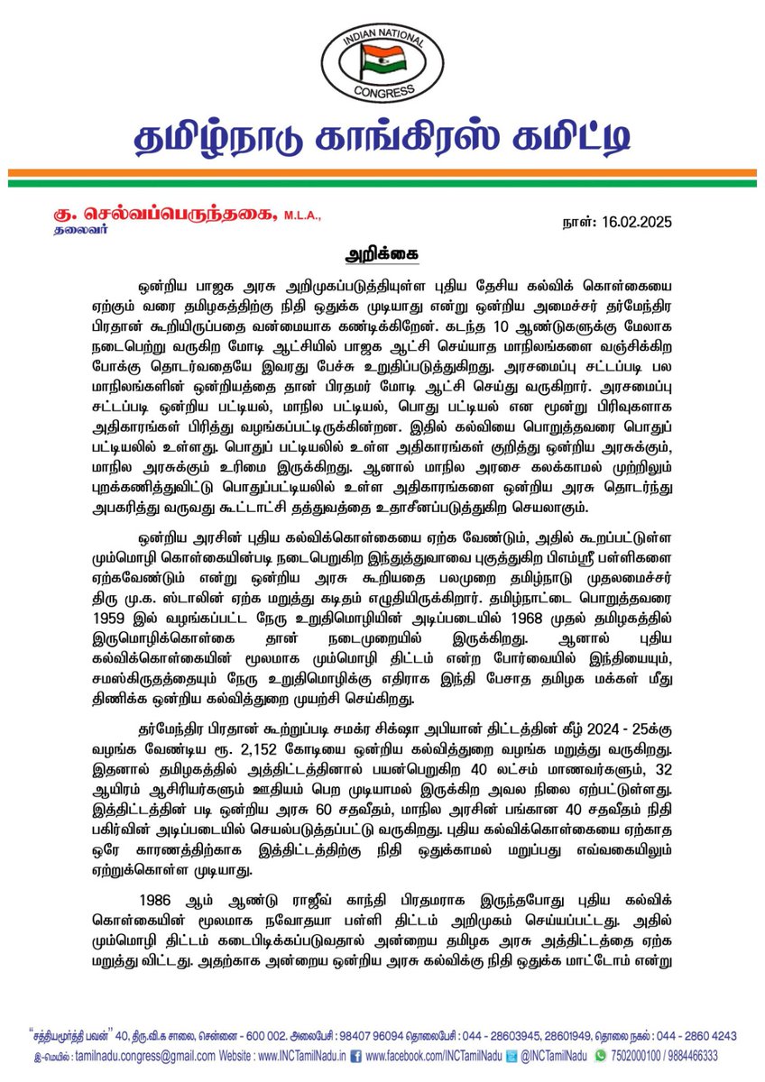 SPK_TNCC's tweet photo. அறிக்கை

ஒன்றிய பாஜக அரசு அறிமுகப்படுத்தியுள்ள புதிய தேசிய கல்விக் கொள்கையை ஏற்கும் வரை தமிழகத்திற்கு நிதி ஒதுக்க முடியாது என்று ஒன்றிய அமைச்சர் தர்மேந்திர பிரதான் கூறியிருப்பதை வன்மையாக கண்டிக்கிறேன். கடந்த 10 ஆண்டுகளுக்கு மேலாக நடைபெற்று வருகிற மோடி ஆட்சியில் பாஜக ஆட்சி செய்யாத மாநிலங்களை வஞ்சிக்கிற போக்கு தொடர்வதையே இவரது பேச்சு உறுதிப்படுத்துகிறது. அரசமைப்பு சட்டப்படி பல மாநிலங்களின் ஒன்றியத்தை தான் பிரதமர் மோடி ஆட்சி செய்து வருகிறார். அரசமைப்பு சட்டப்படி ஒன்றிய பட்டியல், மாநில பட்டியல், பொது பட்டியல் என மூன்று பிரிவுகளாக அதிகாரங்கள் பிரித்து வழங்கப்பட்டிருக்கின்றன. இதில் கல்வியை பொறுத்தவரை பொதுப் பட்டியலில் உள்ளது. பொதுப் பட்டியலில் உள்ள அதிகாரங்கள் குறித்து ஒன்றிய அரசுக்கும், மாநில அரசுக்கும் உரிமை இருக்கிறது. ஆனால் மாநில அரசை கலக்காமல் முற்றிலும் புறக்கணித்துவிட்டு பொதுப்பட்டியலில் உள்ள அதிகாரங்களை ஒன்றிய அரசு தொடர்ந்து அபகரித்து வருவது கூட்டாட்சி தத்துவத்தை உதாசீனப்படுத்துகிற செயலாகும்.

ஒன்றிய அரசின் புதிய கல்விக்கொள்கையை ஏற்க வேண்டும், அதில் கூறப்பட்டுள்ள மும்மொழி கொள்கையின்படி நடைபெறுகிற இந்துத்துவாவை புகுத்துகிற பிஎம்ஸ்ரீ பள்ளிகளை ஏற்கவேண்டும் என்று ஒன்றிய அரசு கூறியதை பலமுறை தமிழ்நாடு முதலமைச்சர் திரு மு.க. ஸ்டாலின் ஏற்க மறுத்து கடிதம் எழுதியிருக்கிறார். தமிழ்நாட்டை பொறுத்தவரை 1959 இல் வழங்கப்பட்ட நேரு உறுதிமொழியின் அடிப்படையில் 1968 முதல் தமிழகத்தில் இருமொழிக்கொள்கை தான் நடைமுறையில் இருக்கிறது. ஆனால் புதிய கல்விக்கொள்கையின் மூலமாக மும்மொழி திட்டம் என்ற போர்வையில் இந்தியையும், சமஸ்கிருதத்தையும் நேரு உறுதிமொழிக்கு எதிராக இந்தி பேசாத தமிழக மக்கள் மீது திணிக்க ஒன்றிய கல்வித்துறை முயற்சி செய்கிறது.

தர்மேந்திர பிரதான் கூற்றுப்படி சமக்ர சிக்ஷா அபியான் திட்டத்தின் கீழ் 2024 - 25க்கு வழங்க வேண்டிய ரூ. 2,152 கோடியை ஒன்றிய கல்வித்துறை வழங்க மறுத்து வருகிறது. இதனால் தமிழகத்தில் அத்திட்டத்தினால் பயன்பெறுகிற 40 லட்சம் மாணவர்களும், 32 ஆயிரம் ஆசிரியர்களும் ஊதியம் பெற முடியாமல் இருக்கிற அவல நிலை ஏற்பட்டுள்ளது. இத்திட்டத்தின் படி ஒன்றிய அரசு 60 சதவீதம், மாநில அரசின் பங்கான 40 சதவீதம் நிதி பகிர்வின் அடிப்படையில் செயல்படுத்தப்பட்டு வருகிறது. புதிய கல்விக்கொள்கையை ஏற்காத ஒரே காரணத்திற்காக இத்திட்டத்திற்கு நிதி ஒதுக்காமல் மறுப்பது எவ்வகையிலும் ஏற்றுக்கொள்ள முடியாது. 

1986 ஆம் ஆண்டு ராஜீவ் காந்தி பிரதமராக இருந்தபோது புதிய கல்விக்கொள்கையின் மூலமாக நவோதயா பள்ளி திட்டம் அறிமுகம் செய்யப்பட்டது. அதில் மும்மொழி திட்டம் கடைபிடிக்கப்படுவதால் அன்றைய தமிழக அரசு அத்திட்டத்தை ஏற்க மறுத்து விட்டது. அதற்காக அன்றைய ஒன்றிய அரசு கல்விக்கு நிதி ஒதுக்க மாட்டோம் என்று கூறாமல் எந்தவித பாரபட்சமும் இல்லாமல் தமிழகத்திற்கு நிதி ஒதுக்கப்பட்டது. அதேபோல பிஎம்ஸ்ரீ பள்ளிகளை ஏற்க முடியாது என்று கூறுவதற்கு மாநில அரசுக்கு இருக்கிற உரிமையை மறுக்கிற வகையில் பழிவாங்கும் போக்கோடு கல்வித்துறைக்கு நிதி  ஒதுக்க மறுப்பது கூட்டாட்சியை குழிதோண்டி புதைக்கிற செயலாகும்.

சமீபத்தில் காசியில் தமிழ் சங்கமம் மிகுந்த பொருட்ச்செலவில் ஆடம்பரமாக நடத்தப்பட்டது. இதன்மூலம் தமிழுக்கு மகுடம் சூட்டப்பட்டுள்ளதாக ஒன்றிய அமைச்சர் முருகன் கூறியிருக்கிறார். ஆனால் தகவல் அறியும் உரிமைச் சட்டத்தின்படி கிடைத்த ஆதாரத்தின்படி மத்திய சமஸ்கிரத பல்கலைக்கழகத்திற்கு 2017 முதல் 2022 வரை ரூ.1,074 கோடி சமஸ்கிரத மொழியின் வளர்ச்சிக்காக ஒதுக்கப்பட்டிருக்கிறது. ஆனால் அதே காலத்திற்கு முதன் முதலில் 2004 ஆம் ஆண்டு ஐக்கிய முற்போக்கு கூட்டணி ஆட்சியில் செம்மொழி தகுதி பெற்ற  தமிழ் மொழிக்கு ஒன்றிய பாஜக அரசு 2017 முதல் 2022 வரை ரூ. 22.94 கோடி தான் ஒதுக்கப்பட்டது. அதேபோல் தமிழ், கன்னடம் ஆகிய தென்னக மொழிகளுக்கு தலா ரூ. 3 கோடி மட்டுமே ஒதுக்கப்பட்டது. தேசிய மொழிகளாக அரசமைப்பு சட்டத்தில் கூறப்பட்டுள்ள 22 மொழிகளை சமமாக கருதாமல் 18400 பேர் மட்டுமே பேசுகிற சமஸ்கிரத மொழிக்கு ஒன்றிய அரசு நிதியை வாரி வழங்கிவிட்டு, 8 கோடி மக்கள் பேசுகிற தமிழ் மொழிக்கு சொற்பமான நிதியை வழங்கிவிட்டு ஒன்றிய அரசு காசியில் தமிழ்ச் சங்கமம் நடத்துவதை விட ஒரு கபட நாடகம் வேறு எதுவும் இருக்க முடியாது. எனவே தமிழ்நாட்டிற்கும், தமிழ் மொழிக்கும் விரோதமாக செயல்படுகிற ஒன்றிய பாஜக அரசின் வேஷத்தை கண்டு தமிழக மக்கள் என்றைக்கும் ஏமாற மாட்டார்கள். அனைத்து மாநிலங்களையும் சமமாக கருத வேண்டிய ஒன்றிய பாஜக அரசு தமிழகத்தை மாற்றாந்தாய் மனப்பான்மையோடு நடத்துவது மிகப்பெரிய அநீதியாகும். இது அரசியலமைப்புச் சட்டத்திற்கு  விடப்பட்ட மிகப்பெரிய சாவாலாகும். இதை ஜனநாயக சக்திகள் ஓரணியில் திரண்டு முறியடிப்பார்கள்.

@INCIndia

@kharge @RahulGandhi @kcvenugopalmp @priyankagandhi @girishgoaINC @SurajMNHegde @Pawankhera @INCSandesh @KRajuINC