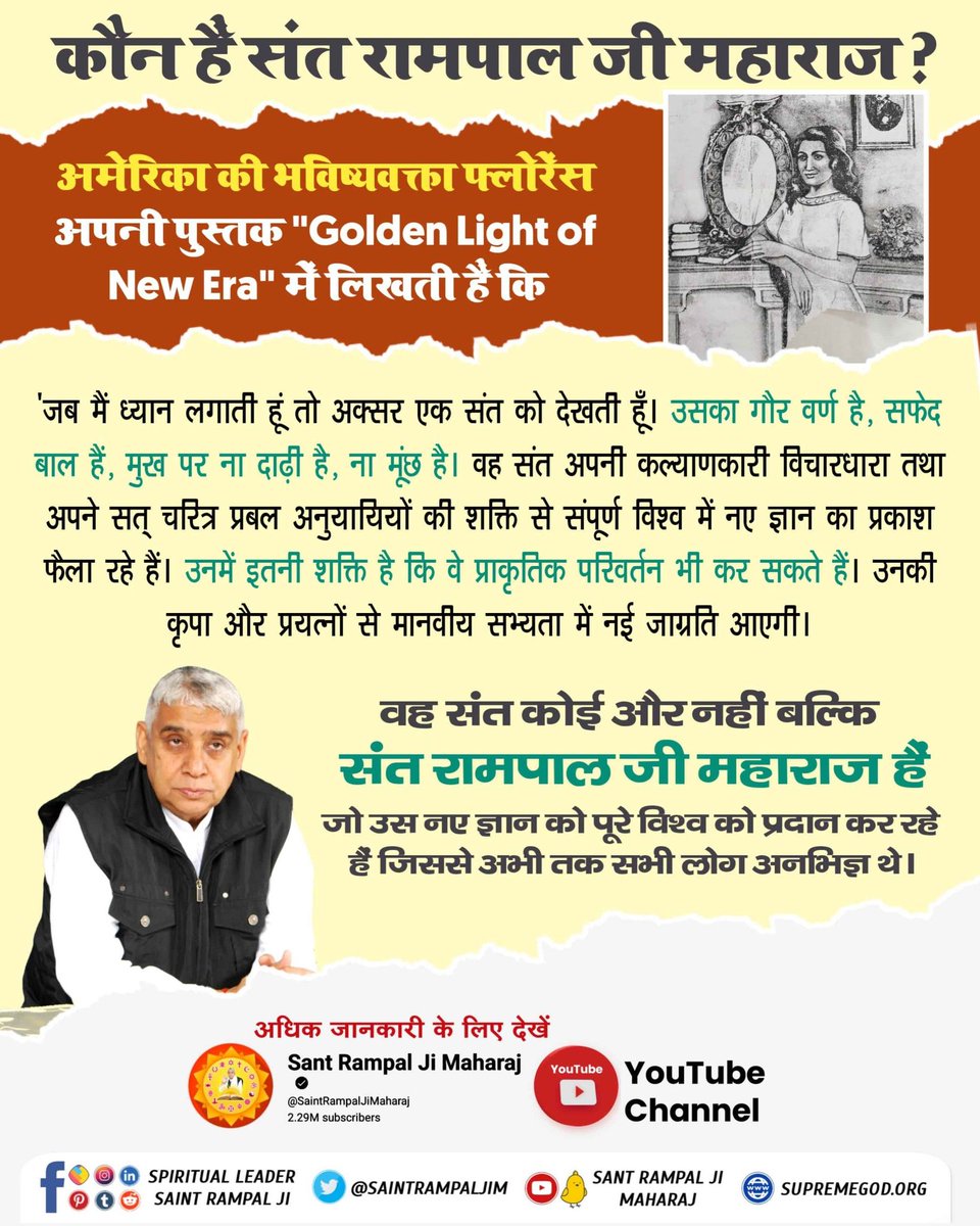 #गुरु_बिन_मोक्ष_नहीं_रे_प्राणी
अमेरिका की भविष्यवक्ता फ्लोरेंस अपनी पुस्तक "Golden Light of New Era" में लिखती हैं कि 

'जब मैं ध्यान लगाती हूं तो अक्सर एक संत को देखती हूँ। उसका गौर वर्ण है, सफेद बाल है, मुख पर ना दाढ़ी है, ना मूंछ है।
Sant Rampal Ji Bodh Diwas