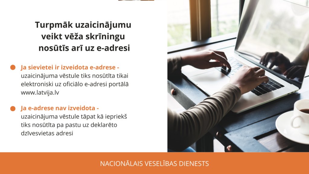 Skrīninga vēstules tiek sūtītas arī elektroniski uz e-adresi portālā Latvija.gov.lv Elektroniskais uzaicinājums nav jādrukā, ja pārbaudi veic ārsts, kurš sniedz valsts apmaksātus pakalpojumu.Ja pie maksas speciālista, tad vēstuli jāuzrāda viedierīcē vai jāizdrukā. <a href="/VMNVD/">Nacionālais veselības dienests</a>
