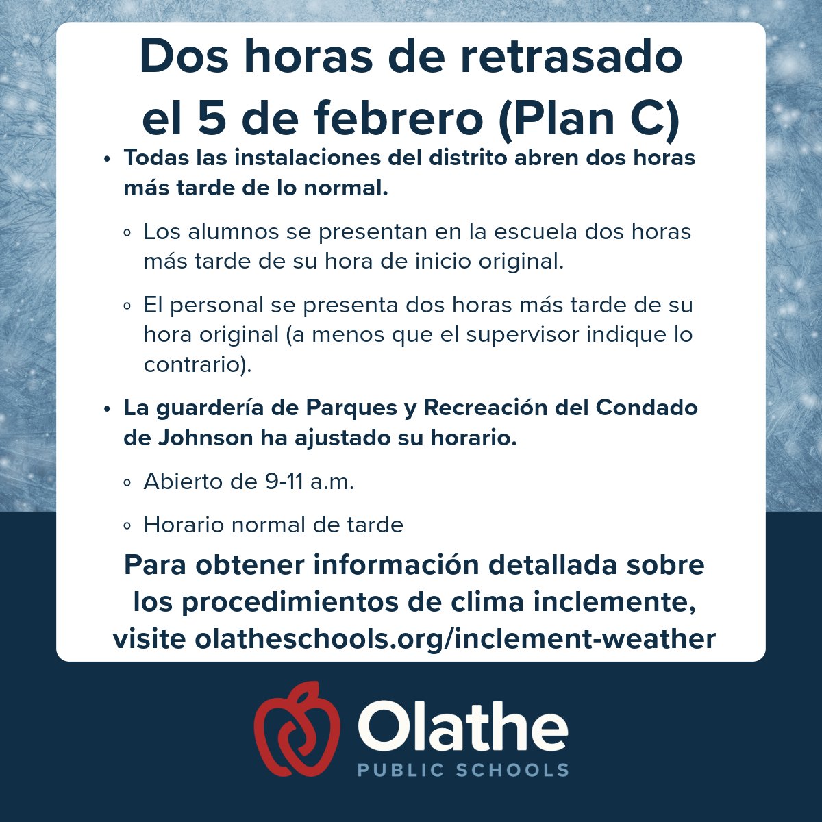 Due to icy conditions, Olathe Public Schools will follow a Two-Hour Delayed Start on Feb. 5, 2025.

We will be following “Plan C” where all district staff report to work two hours later than their typical start time (unless otherwise noted by their supervisors), and all school