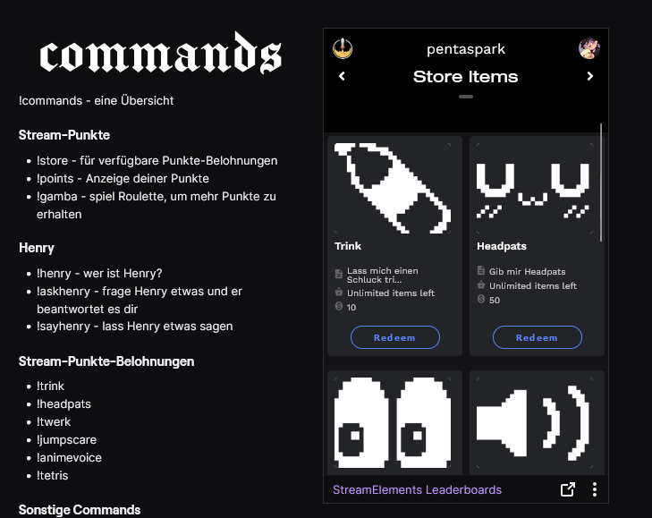 Hey liebe Leute, 

ich habe offiziell meinen Affiliate-Status gekündigt und möchte euch kurz mein neues Punkte-System vorstellen:

Ihr erhaltet beim Zuschauen alle 10min 100 Punkte und könnt diese mithilfe von Commands oder durch ein Klick auf "Redeem" in meinen Panels einlösen!