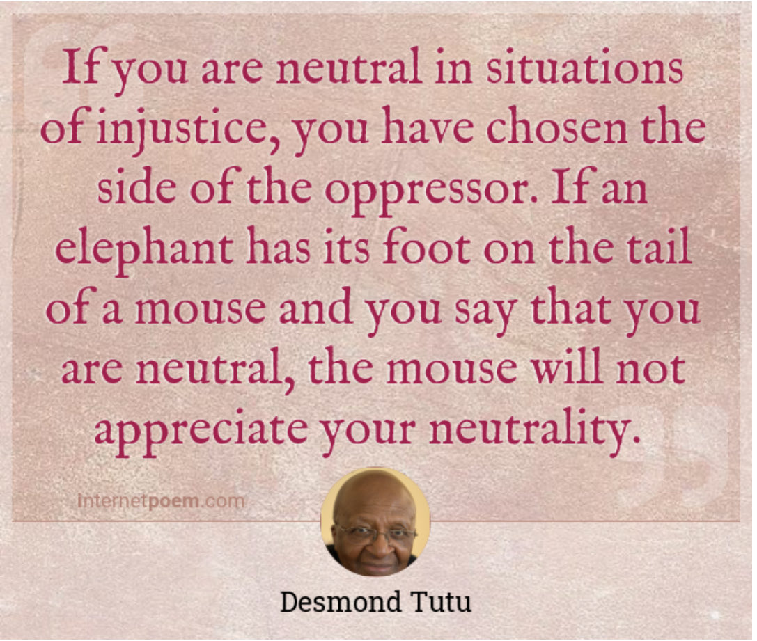 With Trump announcing the next stage of ethnic cleansing of the Palestinians, we are reminded of this quote. Everyone needs to choose a side or you are helping the oppressor.