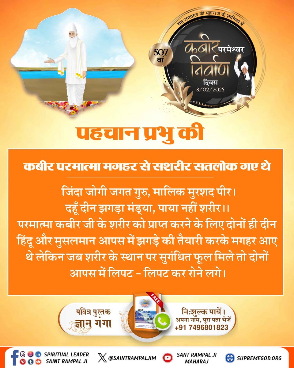 #पहचान_प्रभु_की
जिंदा जोगी जगत गुरु, मालिक मुरशद पीर।
दहूँ दीन झगड़ा मंड्या, पाया नहीं शरीर।।
परमात्मा कबीर जी के शरीर को प्राप्त करने के लिए दोनों ही हिंदू और मुसलमान आपस में झगड़े की तैयारी करके मगहर आए थे लेकिन जब शरीर के स्थान पर सुगंधित फूल मिले|
Maghar Se Satlok Gaya Kabira