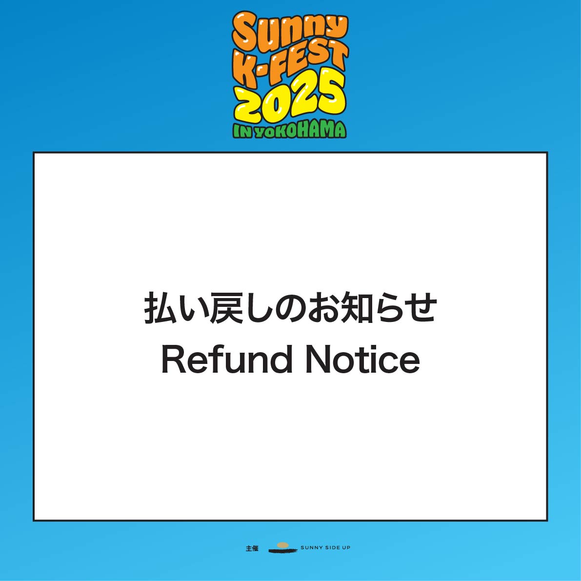 「SUNNY K-FEST 2025 IN YOKOHAMA」払い戻しのお知らせ
 
この度は中止となりました「SUNNY K-FEST 2025 IN YOKOHAMA」公演を楽しみにしていただいていた皆様に多大なご迷惑とご心配をおかけしましたことを心よりお詫び申し上げます。
