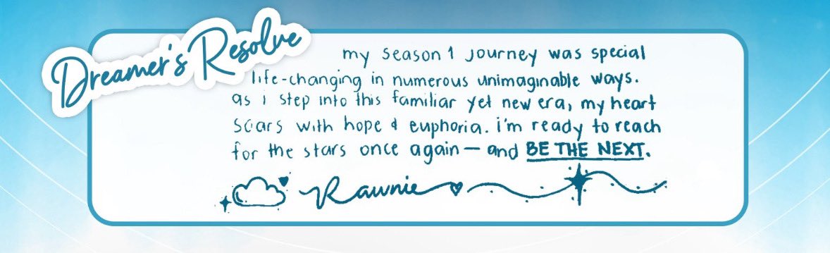“My season 1 journey was special, life-changing in numerous unimaginable ways. As I step into this familiar yet new era, my heart soars with hope &amp; euphoria. I’m ready to reach for the stars once again — and BE THE NEXT.”

- Rawnie ☁️

 #BeTheNext_9Dreamers #BTNDreamer_Rawn
