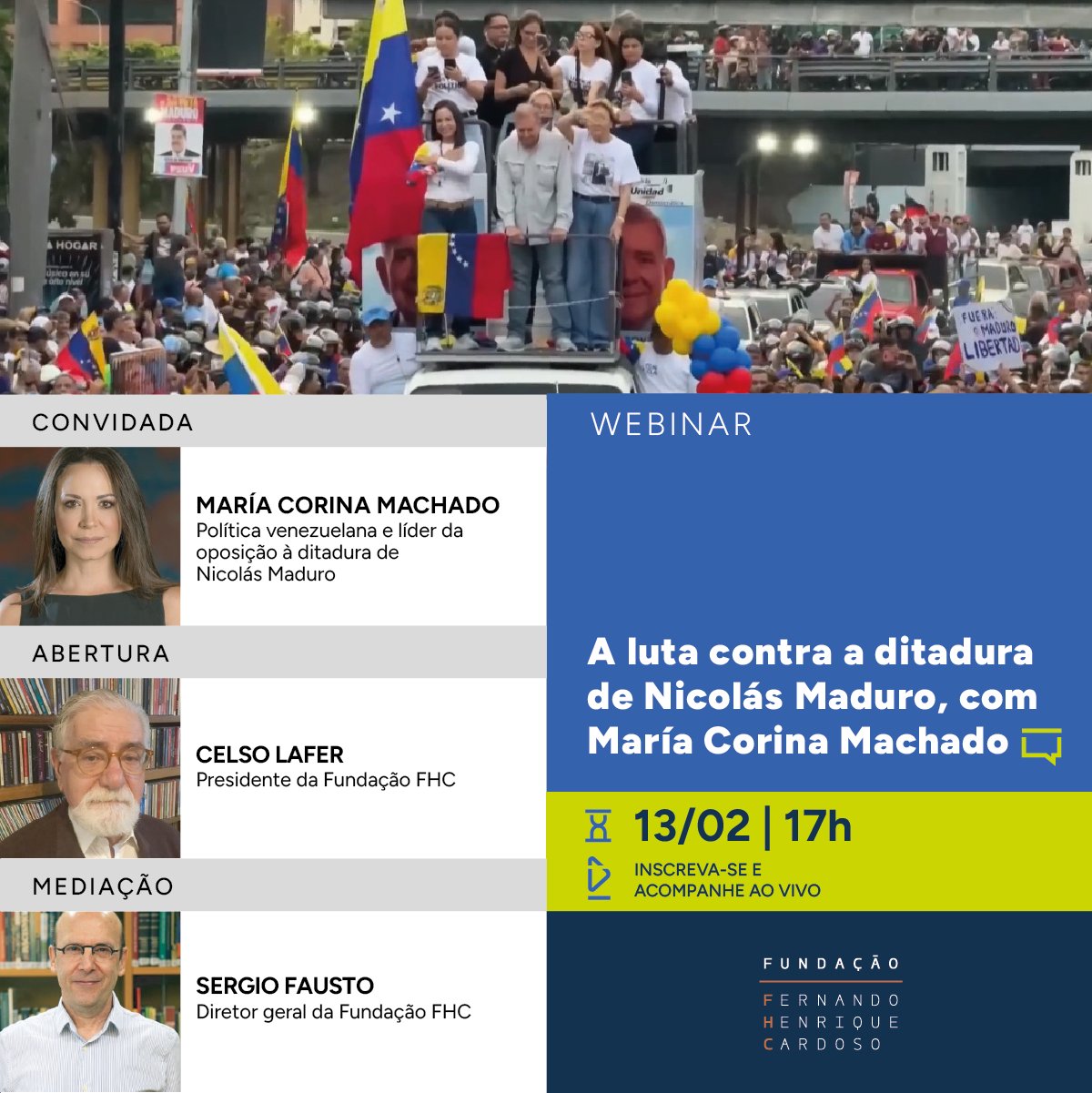 Imagem que mostra, na parte superior, fotografia colorida de um evento da oposição venezuelana. Algumas pessoas estão em pé sobre um carro de som. Muitas pessoas estão na rua, em volta do carro. Abaixo da foto, à esquerda, coluna com nomes dos palestrantes. De cima para baixo, são eles: María Corina Machado, líder da oposição à ditadura de Nicolás Maduro; Celso Lafer, presidente da Fundação FHC; Sergio Fausto, diretor geral da Fundação FHC. À direita, título, data e horário do evento: A luta contra a ditadura militar de Nicolás Maduro, com María Corina Machado; 13 de fevereiro, às 17h. No rodapé, logo da Fundação FHC.