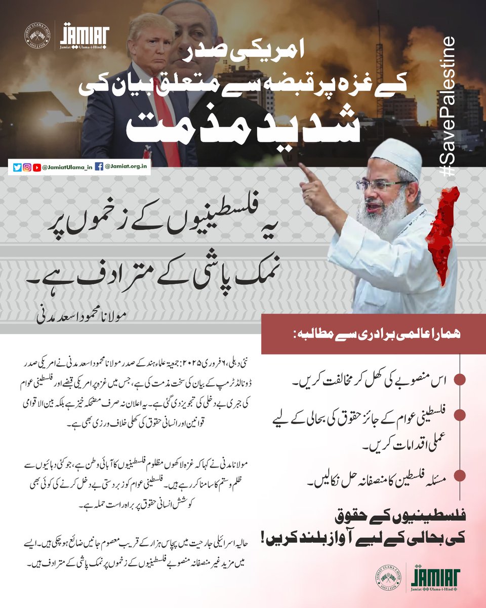 JamiatUlama_in's tweet photo. Jamiat strongly condemns #USPresident’s statement on #Gaza

New Delhi, February 6, 2025 – Maulana Mahmood Madani, President of Jamiat Ulama-i-Hind, has strongly condemned the statement made by US President Donald Trump, in which he proposed the American occupation of Gaza and the forcible displacement of the Palestinian people. Maulana Madani described this proposal as not only absurd but also a direct violation of international law and human rights.

Maulana Madani emphasized that Gaza is not just a piece of land; it is home of millions of Palestinian people who have suffered for decades under occupation, aggression, and injustice. Any attempt to forcibly expel the Palestinian people from their homes would constitute a grave assault on human dignity and rights.

He further highlighted that nearly 50,000 innocent lives have already been lost in the recent Israeli brutal aggression, and any further unjust plans would only add insult to injury, further exacerbating the suffering of the Palestinian people. Maulana Madani expressed deep dismay that the US President, alongside a brutal Israeli leader, is endorsing such a draconian proposal from the White House. He stated that any leader with a conscience would be ashamed to support a plan so callous and inhumane.

Jamiat Ulama-i-Hind calls on the international community, especially the United Nations and influential global powers, to categorically reject this plan and take immediate, practical steps to ensure the restoration of the legitimate rights of the Palestinian people. India has consistently taken a principled stand in support of Palestine, and it is crucial that the country remain steadfast in upholding this position and continue to speak out for justice and peace.

Jamiat Ulama-i-Hind reaffirms its unwavering solidarity with the Palestinian people and demands the reconstruction of Gaza, the restoration of Palestinian rights, and the pursuit of a just and lasting resolution to the Palestinian issue.
#SaveGaza 
#solidaritywithPalestine  
#freepalestine