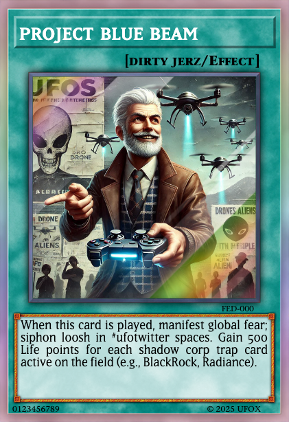 Behold the NEW PROJECT BLUE BEAM from my revolutionary Shadow Corp series deck! It siphons loosh in #ufotwitter spaces, spreading grift! Gain 500 Life Points per shadow corp trap. Yugi, face the might of innovation! I challenge you to a duel where you'll witness your inferiority