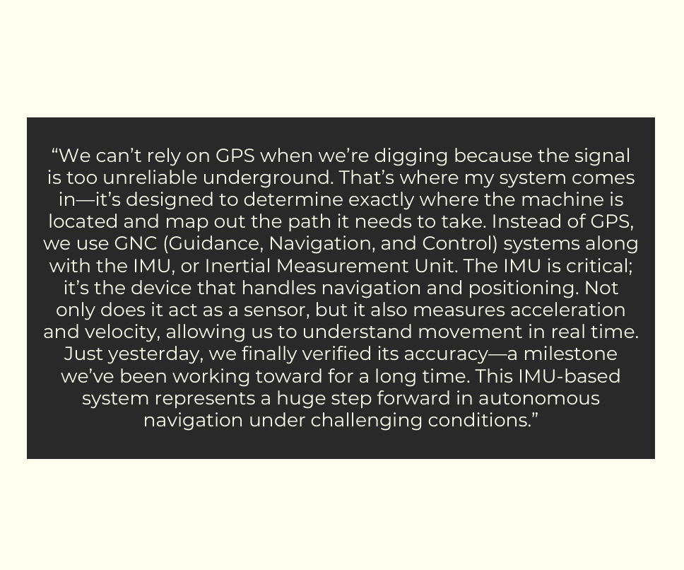📢 Meet Vishnu!

Our GNC (Guidance, Navigation, and Control) expert, Vishnu, developed a way to navigate without GPS using an IMU (Inertial Measurement Unit). His work helps us track movement underground—where GPS can’t go. 🚀Way to go Vishnu!