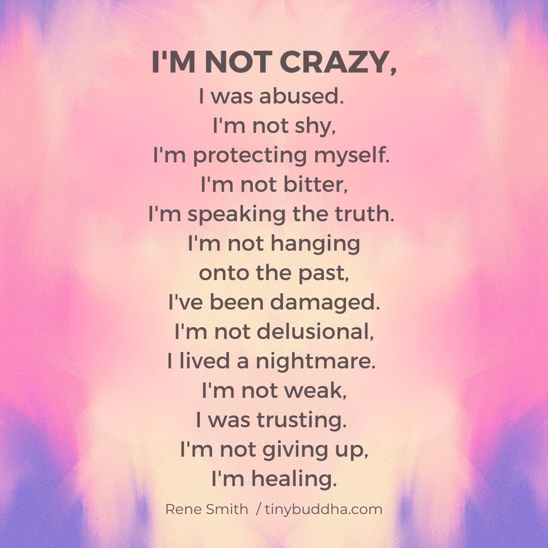 "I'm not crazy. I was abused. I'm not shy, I'm protecting myself. I'm not bitter, I'm speaking the truth. I'm not hanging onto the past, I've been damaged. I'm not delusional, I lived a nightmare. I'm not weak, I was trusting. I'm not giving up, I'm healing." ~Rene Smith