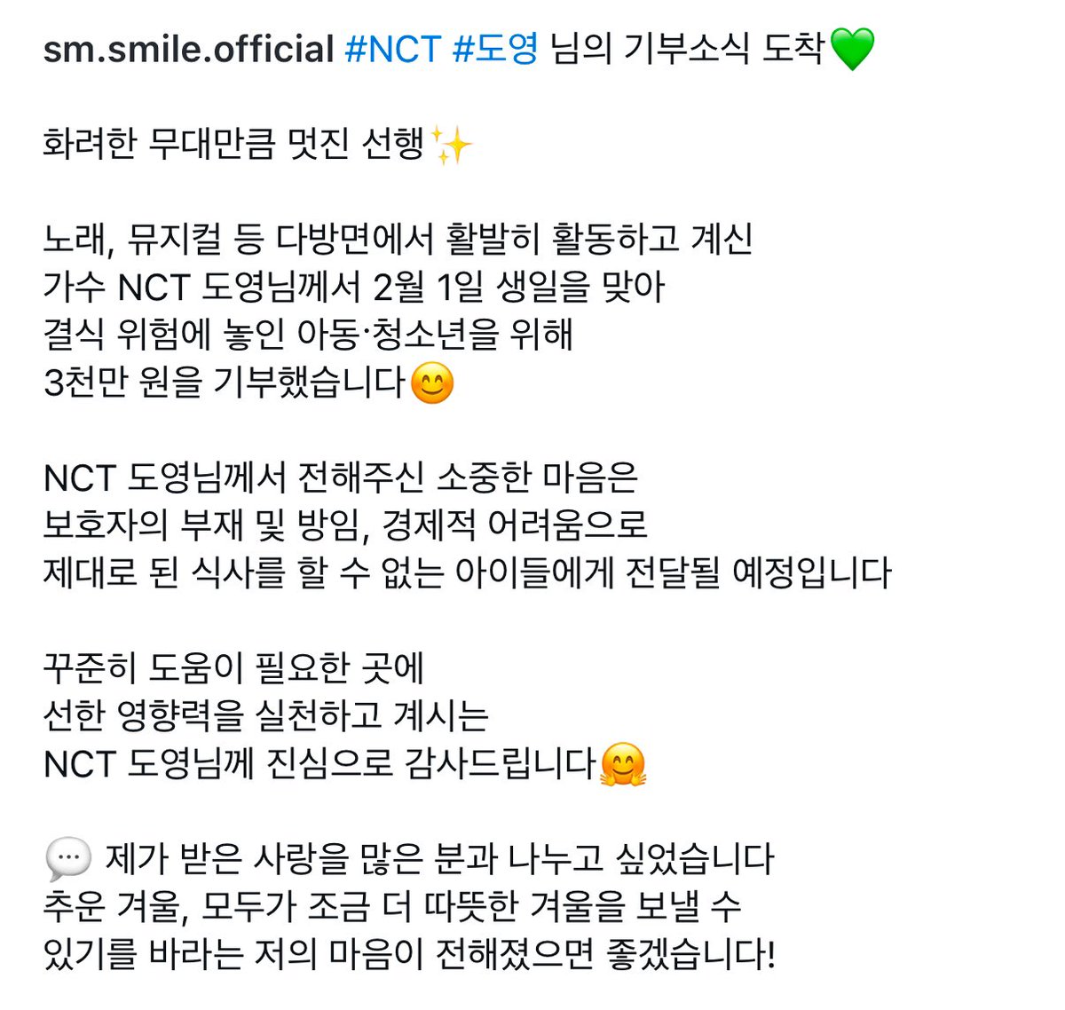 NCT #도영 님의 기부소식 도착💚
 
도영님께서 2월 1일 생일을 맞아 결식 위험에 놓인 아동·청소년을 위해 3천만원을 기부했습니다😊
 
NCT 도영님께서 전해주신 소중한 마음은 보호자의 부재 및 방임, 경제적 어려움으로 제대로 된 식사를 할 수 없는 아이들에게 전달될 예정입니다. 꾸준히 도움이