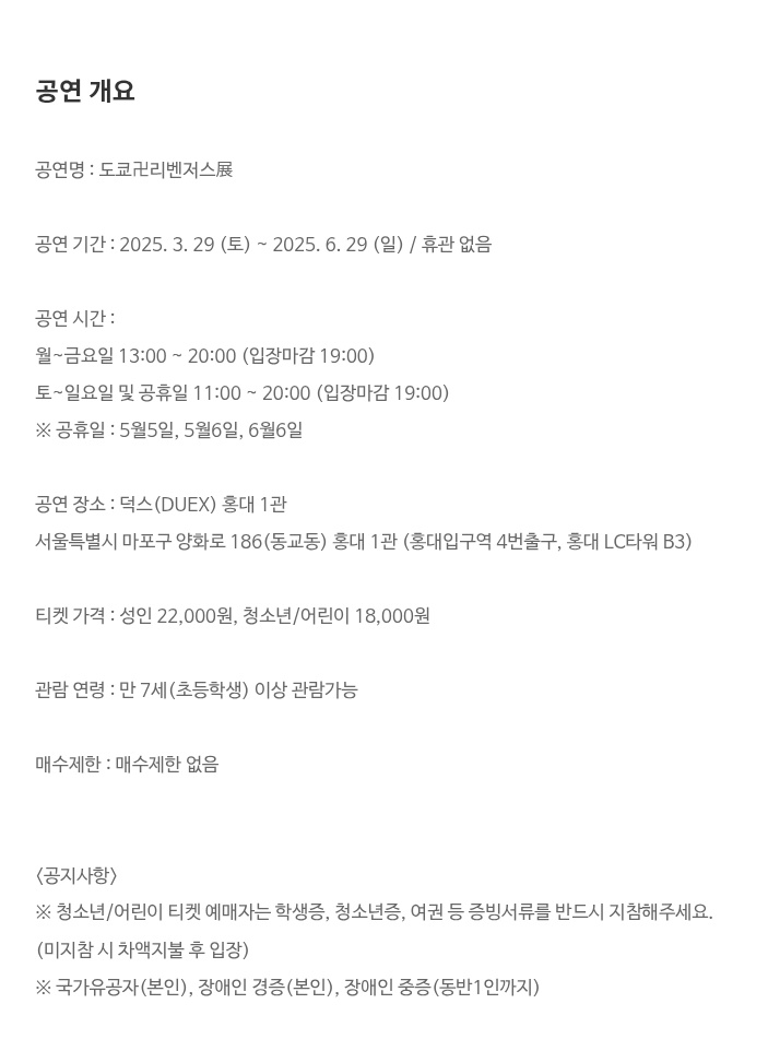 덕스 도리벤 원화전 예약 링크 떴어요~~

오픈: 2월 10일(월)  오전 10:00시

3월 29일~ 6월 29일 (휴관없음)

월ㅡ금: 13:00~20:00 (입장마감: 19:00)
토-일: 11:00~20:00 (입장 마감: 19:00)

성인: 22,000원/ 청소년,어린이 18,000원

ticket.yes24.com/New/Notice/Not…