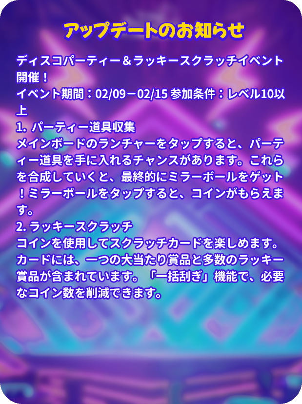 mergenljp's tweet photo. 💡アップデートのお知らせ💡

🪩ディスコパーティー＆ラッキースクラッチイベント開催！
⏰イベント期間：02/09－02/15 
🎟️参加条件：レベル10以上
🍾1.  パーティー道具収集
メインボードのランチャーをタップすると、パーティー道具を手に入れるチャンスがあります。これらを合成していくと、最終的にミラーボールをゲット！ミラーボールをタップすると、コインがもらえます。
🪙2. ラッキースクラッチ
コインを使用してスクラッチカードを楽しめます。カードには、一つの大当たり賞品と多数のラッキー賞品が含まれています。「一括刮ぎ」機能で、必要なコイン数を削減できます。