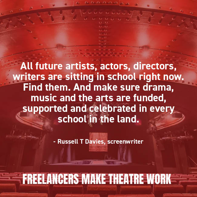 "All future artists, actors, directors, writers are sitting in school right now. Find them. And make sure drama, music and the arts are funded, supported and celebrated in every school in the land." - Russell T Davies, screenwriter.

#FreelancersMakeTheatreWork #ArtsAndCulture
