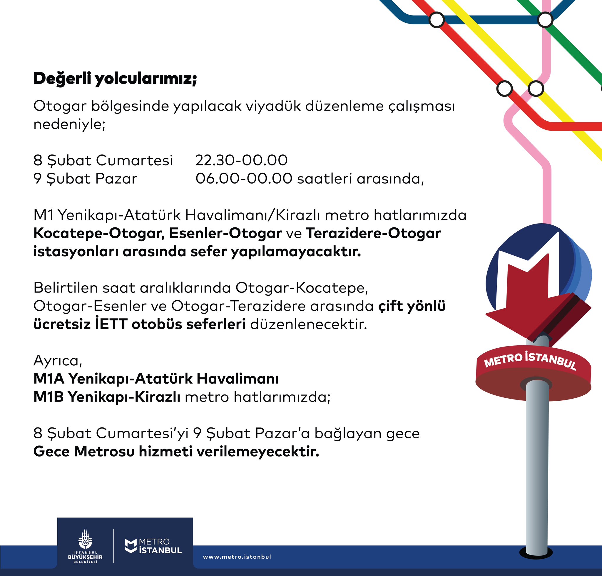 Değerli yolcularımız; Otogar bölgesinde yapılacak viyadük düzenleme çalışması nedeniyle; 8 Şubat Cumartesi 22.30-00.00 9 Şubat Pazar 06.00-00.00 saatleri arasında, M1 Yenikapı-Atatürk Havalimanı/Kirazlı metro hatlarımızda Kocatepe-Otogar, Esenler-Otogar ve Terazidere-Otogar istasyonları arasında sefer yapılamayacaktır. Belirtilen saat aralıklarında Otogar-Kocatepe, Otogar-Esenler ve Otogar-Terazidere arasında çift yönlü ücretsiz İETT otobüs seferleri düzenlenecektir. Ayrıca, M1A Yenikapı-Atatürk Havalimanı M1B Yenikapı-Kirazlı metro hatlarımızda; 8 Şubat Cumartesi’yi 9 Şubat Pazar’a bağlayan gece Gece Metrosu hizmeti verilemeyecektir.