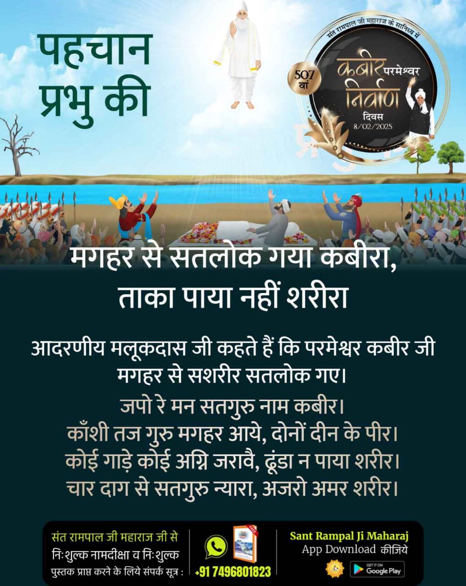 #कबीर_परमेश्वर_निर्वाण_दिवस
मगहर से सतलोक गया कबीरा, ताका पाया नहीं शरीरा

आदरणीय मलूकदास जी कहते हैं कि परमेश्वर कबीर जी मगहर से सशरीर सतलोक गए।

जपो रे मन सतगुरु नाम कबीर। काँशी तज गुरु मगहर आये, दोनों दीन के पीर। कोई गाड़े कोई अग्नि जरावै, ढूंडा न
507th God Kabir Nirvan Diwas