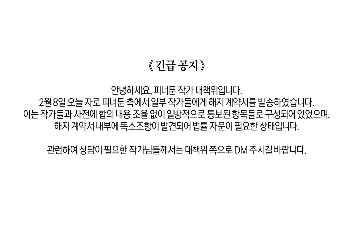 《 긴급 공지 》

안녕하세요, 피너툰 작가 대책위입니다.
2월 8일 오늘 자로 피너툰 측에서 일부 작가들에게 해지 계약서를 발송하였습니다.
이는 작가들과 사전에 합의 내용 조율 없이 일방적으로 통보된 항목들로 구성되어 있었으며,