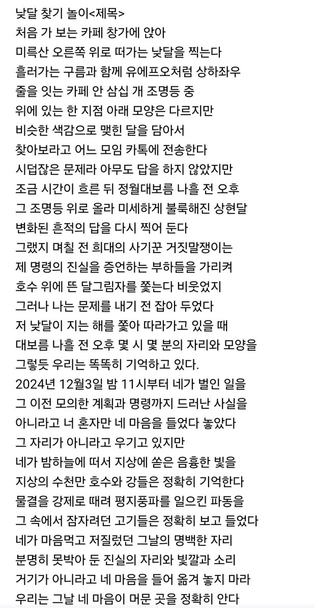 낮달을 찍어서 어느 모임에 찾아보라고 전송했다. 몇 분 후 자리가 달라진 사진을 다시 찍어 두었다.  며칠 전 희대의 사기꾼 거짓말쟁이는 자기가 내린 명령의 진실을 증언하는 부하들이 호수 위에 뜬 달그림자를 쫓는다 비웃었다. 제가 품었던 마음의 자리를 옳겨놓고 그 자리가 아니라고 우긴다