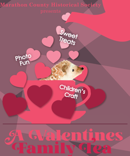 The  Marathon County Historical Society's annual Valentines Family Tea,  originally scheduled for today Saturday, February 8th at 2 pm, has been  rescheduled for tomorrow Sunday, February 9th at 2 pm. Please be safe  today.