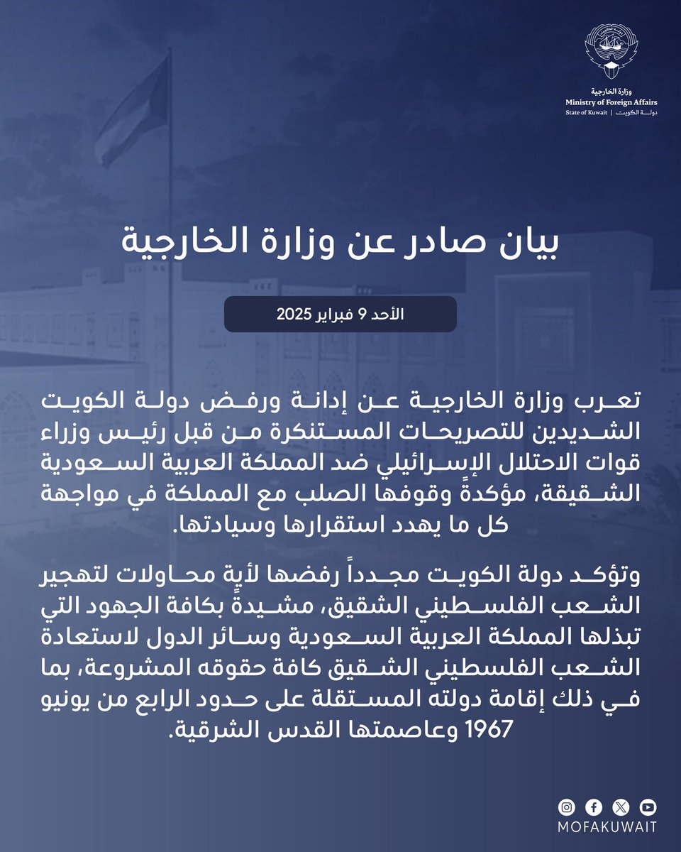 بيان صادر عن وزارة الخارجية
الأحد الموافق 9 فبراير 2025

تعرب وزارة الخارجية عن إدانة ورفض دولة الكويت الشديدين للتصريحات المستنكرة من قبل رئيس وزراء قوات الاحتلال الإسرائيلي ضد المملكة العربية السعودية الشقيقة، مؤكدةً وقوفها الصلب مع المملكة في مواجهة كل ما يهدد استقرارها