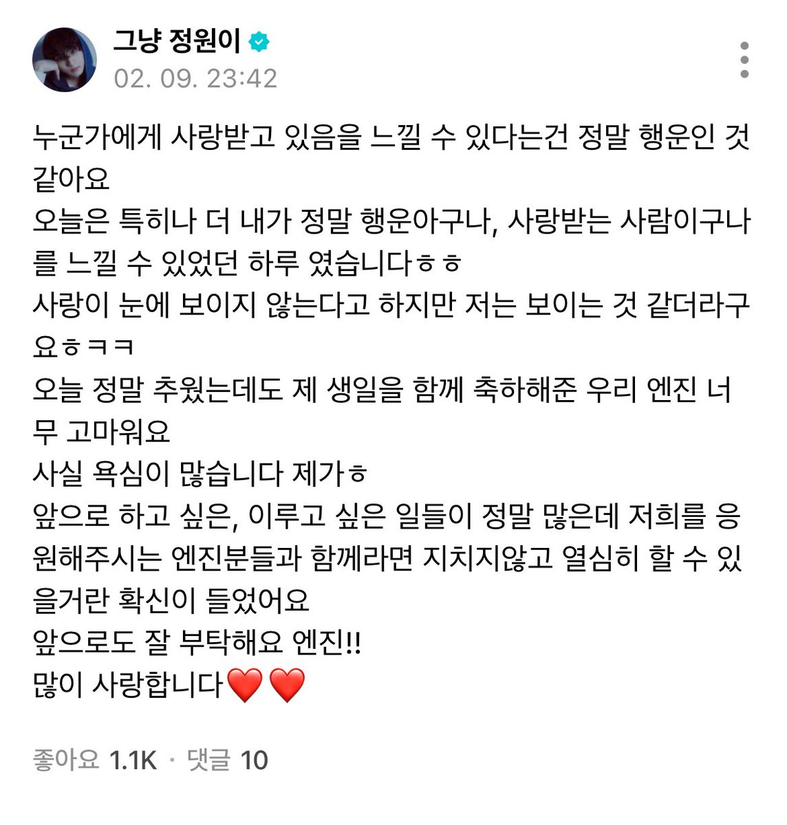 250209 #정원 위버스

누군가에게 사랑받고 있음을 느낄 수 있다는건 정말 행운인 것 같아요
오늘은 특히나 더 내가 정말 행운아구나, 사랑받는 사람이구나를 느낄 수 있었던 하루였습니다 사랑이 눈에 보이지 않는다고 하지만 저는 보이는 것 같더라구요ㅎㅋㅋ
오늘 정말 추웠는데도 제 생일을 함께