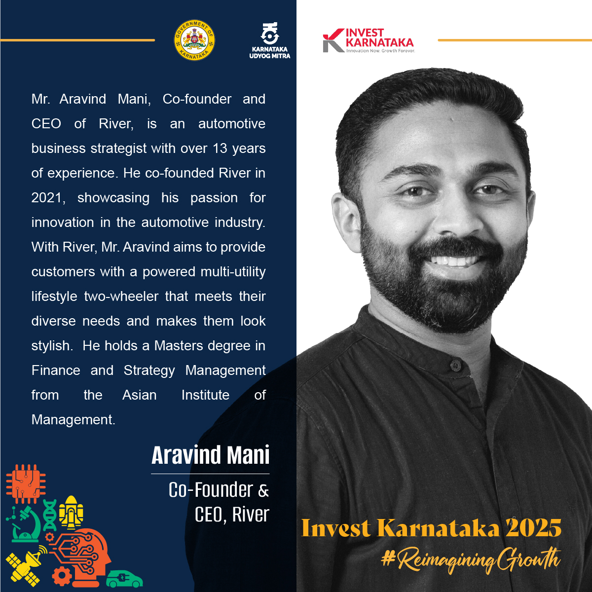 Meet The Speakers @InvestKarnataka2025!

The amazing lineup of speakers for #GlobalInvestorsMeet - Invest Karnataka 2025 continues to grow. Here's a sneak peek at the visionaries who will be part of the various sessions lined up.

Mr. Aravind Mani, Co-founder and CEO of River, is