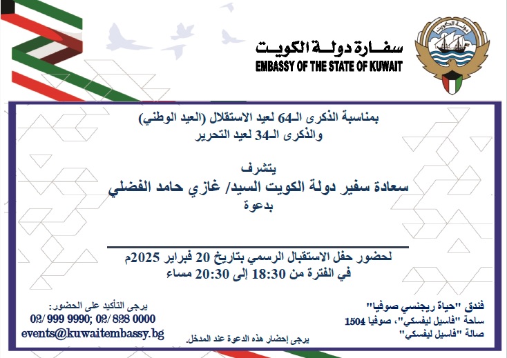 تتشرف سفارة  دولة الكويت بدعوة جميع المواطنين الكويتيين المتواجدين في جمهورية بلغاريا  لحضور حفل الاستقبال بمناسبة العيد الوطني الـ٦٤ وذلك يوم الخميس الموافق  ٢٠ فبراير ٢٠٢٥ في الساعة السادسة والنصف مساء (١٨:٣٠) في صالة "فاسيل  ليفسكي" بفندق "حياة ريجنسي" في صوفيا