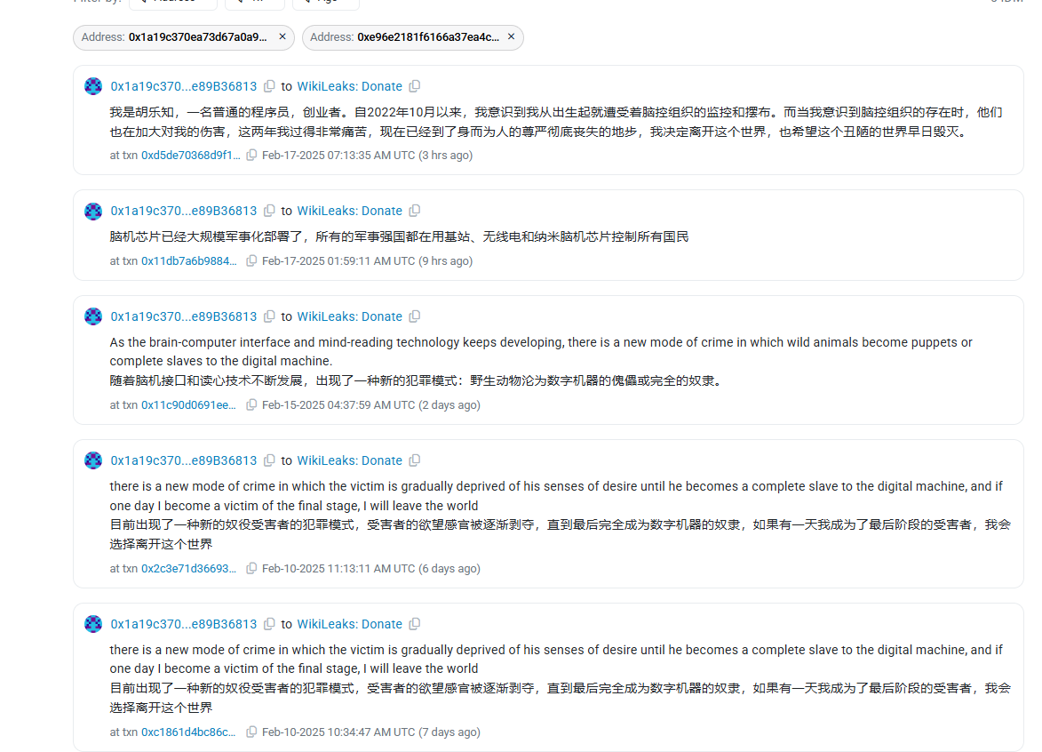 0xkyne's tweet photo. 0x1a19c370EA73d67a0a91085811A1E89e89B36813

“我是胡乐知，一名普通的程序员，创业者。自2022年10月以来，我意识到我从出生起就遭受着脑控组织的监控和摆布。而当我意识到脑控组织的存在时，他们也在加大对我的伤害，这两年我过得非常痛苦，现在已经到了身而为人的尊严彻底丧失的地步，我决定离开这个世界，也希望这个丑陋的世界早日毁灭。”

这人给Wikileask的捐赠地址打了591个ETH
真ETH
就附带了这句话

往后细看，还发了几句别的话，图二
每句话都带上了不同数额的ETH
9.8+25+35+50+591
共计710.8ETH

翻看浏览器历史记录，曾经还给ndao.eth打过几句话
也是每句带转账ETH的
大概也是700ETH

1400ETH折合现价384万美金

真牛逼，ETH当水一样洒啊这哥们