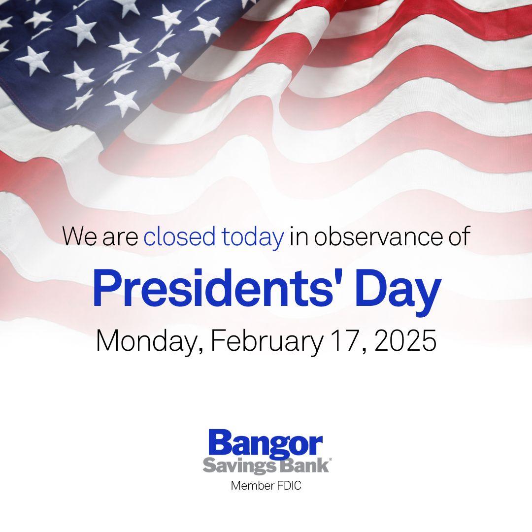 Please note that all Bangor Savings Bank locations will be closed today, Monday, February 17, in observance of Presidents' Day. Our Bangor Support team will be available at 1-877-226-4671 to assist with your banking needs.