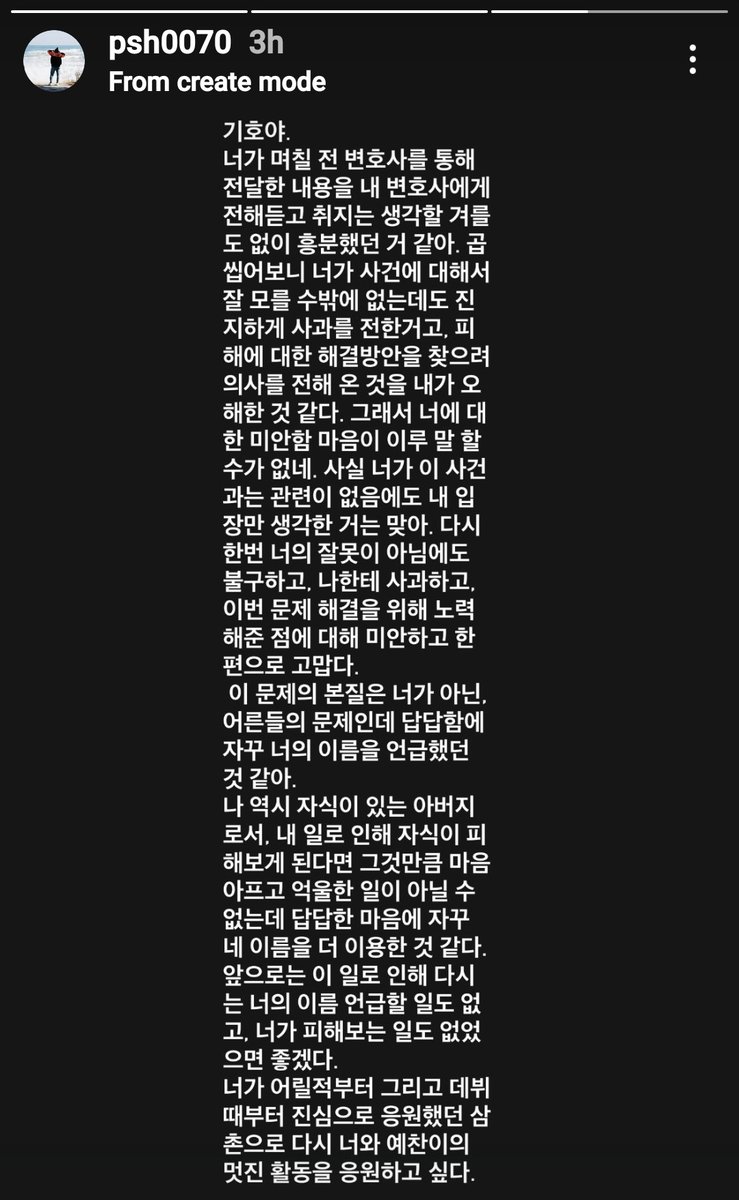 p1hits's tweet photo. translation of apology letter from sh park

"keeho-ya, i heard from my lawyer about what you conveyed through the lawyer a few days ago, and i think i reacted emotionally without taking the time to think it through. looking back, i realise that you couldn’t have known much about the incident, yet you sincerely expressed an apology and tried to find a solution for the damage, even though you weren’t involved. it’s true that i only thought about my own situation. once again, i think i misunderstood your intentions, even though it wasn’t your fault. i feel indescribably sorry towards you.

honestly, despite the incident, i feel sorry, and at the same time grateful that you apologised to me and made efforts to resolve the issue. the core of this problem isn’t you but the adults. but out of frustration, i kept mentioning your name. as a father myself, i understand that if my child were harmed because of my issues, it’d be unbearably painful and unfair. out of frustration, i ended up bringing up your name more often.

from now on, i won’t bring up your name again regarding this matter, and i hope no harm comes to you because of it. as an uncle who has sincerely supported you since you were young and from your debut, i want to go back to cheering for you and yechan’s amazing activities."

#P1Harmony #피원하모니 #기호