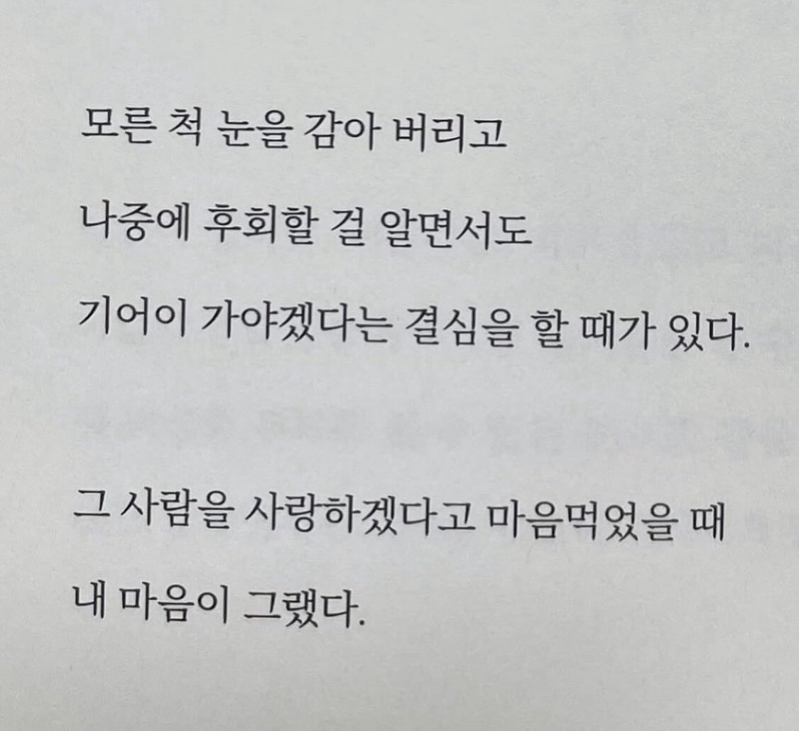 살다 보면 그럴 때가 있다.
이 길이 아닌 걸 알면서도 지나치지 못하고
아닌데, 아닌데 하면서도 자꾸만 가고 싶어
돌아보게 되는 길이 있다.
엄마도, 친구도, 나를 사랑하는 모든 이들이
뜯어말리는데도 모른 척 눈을 감아 버리고
나중에 후회할 걸 알면서도
기어이 가야겠다는 결심을 할 때가 있다.