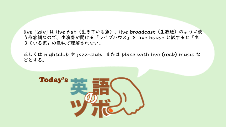 👍今日の英語のツボ👍
🎸 live [laiv] は live fish（生きている魚） や live broadcast（生放送） のように使う形容詞。
💡 ライブハウス を live house とすると「生きている家」の意味になるので不可。
正しくは nightclub, jazz-club など。

もっと学習する👉️asahi.com/awd?ref=awdx