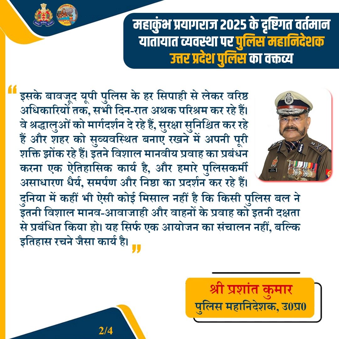 Uppolice's tweet photo. महाकुंभ 2025 | ट्रैफिक प्रबंधन पर डीजीपी यूपी श्री प्रशांत कुमार

"महाकुंभ 2025 में अब तक 40 करोड़+ श्रद्धालु संगम में स्नान कर चुके हैं। इतने विशाल मानवीय प्रवाह और वाहनों के संचालन की कोई वैश्विक मिसाल नहीं है!

@UPPolice दिन-रात समर्पण व निष्ठा के साथ सेवा में जुटी है। CM @myogiadityanath जी के नेतृत्व में पुलिस प्रशासन एक ऐतिहासिक कार्य कर रहा है।

आज प्रयागराज और सीमावर्ती क्षेत्रों में यातायात सामान्य हो रहा है जो हमारी पुलिस बल की प्रतिबद्धता का प्रमाण है। 

🙏 हर पुलिसकर्मी को सैल्यूट, ये नायक हर दिन असंभव को संभव बना रहे हैं! 🚔🚦

#MahaKumbh2025 #UPPolice #SurakshitKumbh