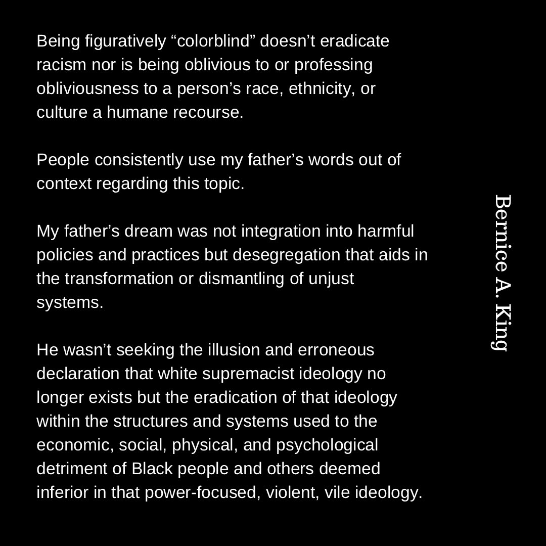 Being figuratively “colorblind” doesn’t eradicate racism nor is being oblivious to or professing obliviousness to a person’s race, ethnicity, or culture a humane recourse.

People consistently use my father’s words out of context regarding this topic.

My father’s dream was not