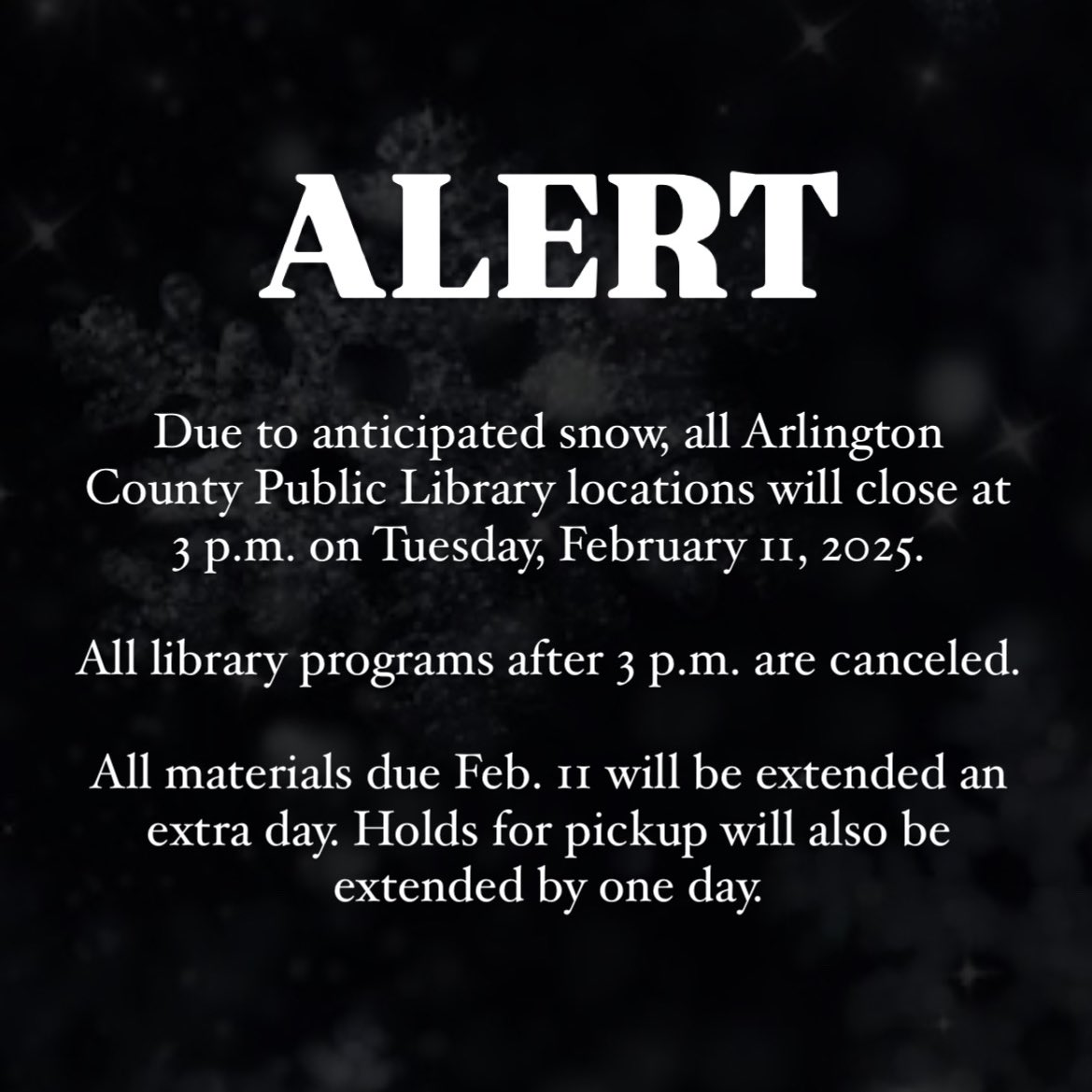 Due to anticipated snow, all Arlington County Public Library locations will close at 3 p.m. on Tuesday, Feb. 11, 2025.

All library programs after 3 p.m. are canceled.

All materials due Feb. 11 will be extended an extra day. Holds for pickup will also be extended by one day.