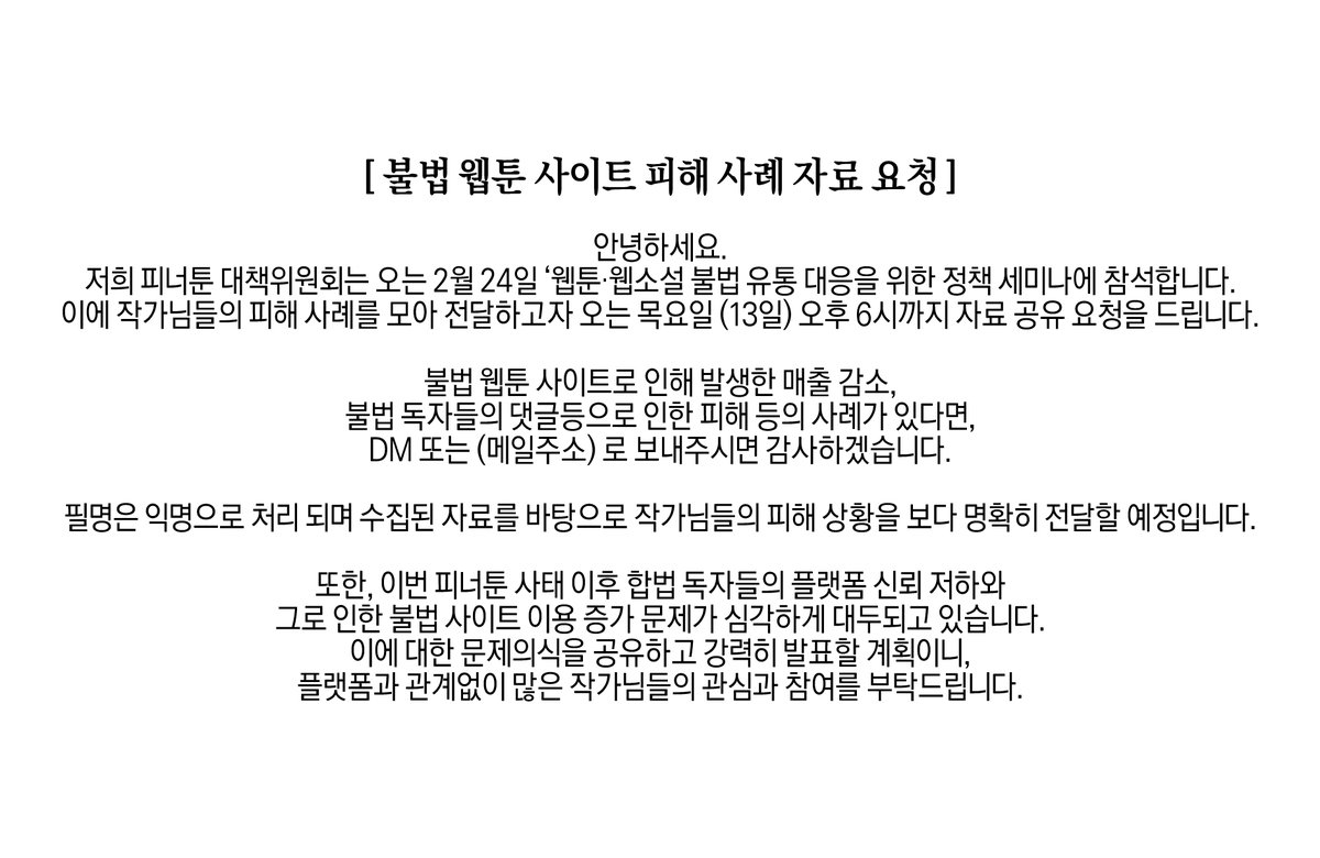 [ 불법 웹툰 사이트 피해 사례 자료 요청 ]

안녕하세요.
저희 피너툰 대책위원회는 오는 2월 24일 ‘웹툰·웹소설 불법 유통 대응을 위한 정책 세미나에 참석합니다. 이에 작가님들의 피해 사례를 모아 전달하고자 오는 목요일 (13일) 오후 6시까지 자료 공유 요청을 드립니다.