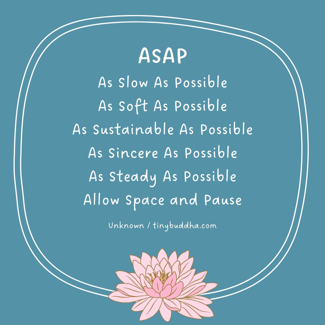 ASAP: 
As Slow As Possible
As Soft As Possible
As Sustainable As Possible
As Sincere As Possible
As Steady As Possible
Allow Space and Pause 
-Unknown