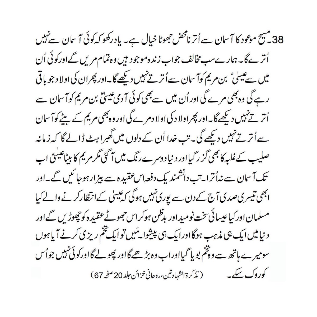 itsmirza_m's tweet photo. The Promised Messiah (as) said:

“Remember very well that no one shall ever come down from heaven. All our opponents who live today shall die and none from them shall ever see Jesus son of Mary coming down from heaven; then their children that are left after them shall also die and none from among them shall ever see Jesus son of Mary coming down from heaven and then their third generation shall also die and they too shall not see the son of Mary coming down. Then God shall cause great consternation in their minds and they shall then say that the period of the dominance of the cross has also passed away and the way of life has changed completely, yet the son of Mary has not come down. Then in dismay the wise among them shall forsake this belief and three centuries from now shall not have passed when those who await the coming of Jesus son of Mary, whether they be Muslims or Christians, shall relinquish altogether this conception. Then shall prevail only one religion over the whole world and there shall be only one religious Leader. I came only to sow the seed which has been planted by my hand. It shall now grow and flourish and there is none who can hinder it.”

~ Tazkiratush Shahadatain: Roohani Khaza'in Vol. 20, p. 67