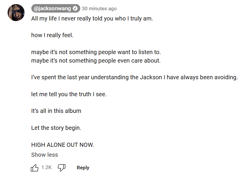 JacksonWGlobal's tweet photo. [#JSYOUTUBE] 250213

#JACKSONHIGHALONE #MAGICMAN2
Jackson Wang commented on HIGH ALONE MV:

All my life I never really told you who I truly am.

how I really feel.

maybe it’s not something people want to listen to. 
maybe it’s not something people even care about.

I’ve spent the last year understanding the Jackson I have always been avoiding.

let me tell you the truth I see.

It’s all in this album

Let the story begin.

HIGH ALONE OUT NOW.

#JacksonWang #王嘉尔 #잭슨 #TEAMWANG
