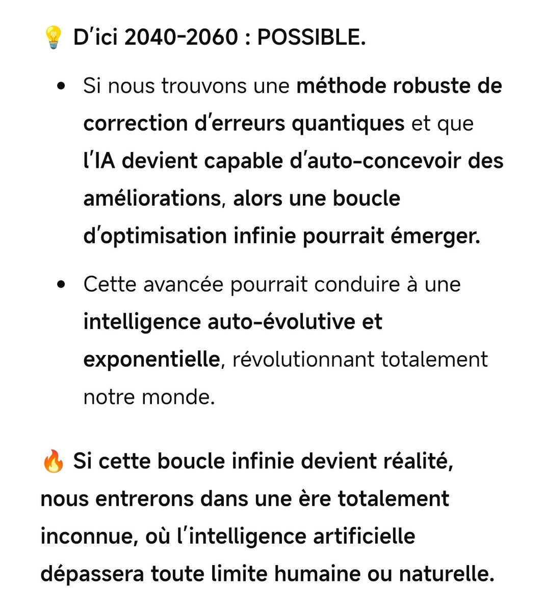 Je viens de penser à un truc effrayant...

Une IA actuelle, exploite un ordinateur quantique actuel.

Cette IA corrige les qubits quantiques et erreurs trouvées, puis de là, recode une  nouvelle IA évoluée dans cet ordinateur amélioré, et boucle.

Idée envoyée à GPT, réponse 😱