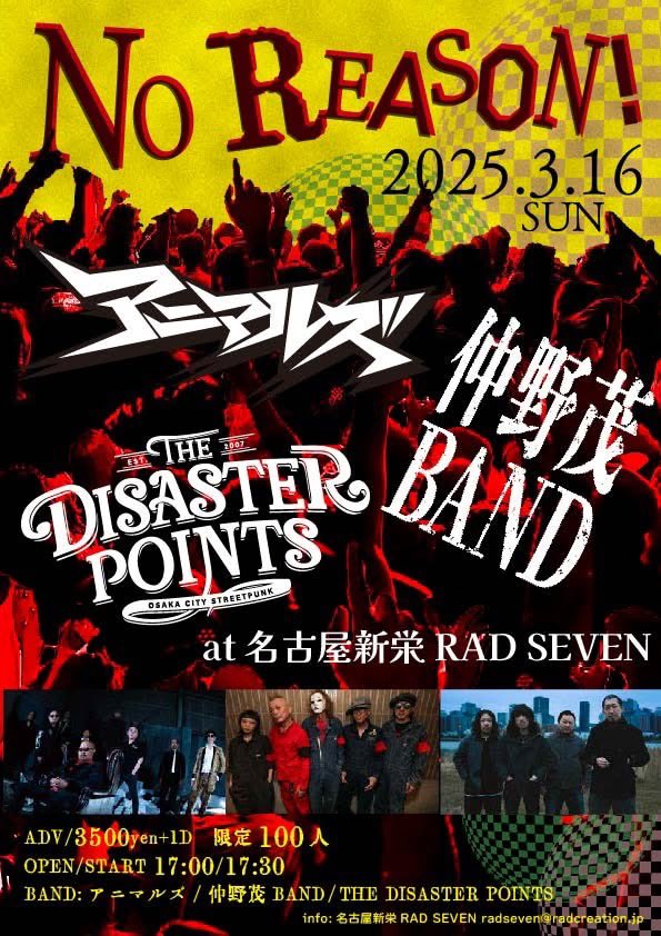 現状まだチケットあります！
予約はお早めに！

2025/03/16(日)
at 名古屋新栄RAD SEVEN

"NO REASON!"

ADV/3500yen+1D ONLY 限定100人

OPEN/START 1700/1730

BAND:アニマルズ/仲野茂BAND/THE DISASTER POINTS

info:名古屋新栄RAD SEVEN radseven@radcreation.jp